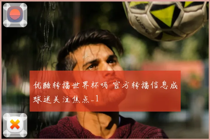 优酷转播世界杯吗 官方转播信息成球迷关注焦点_1