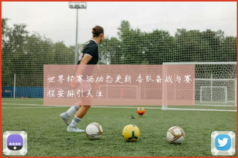 世界杯赛场动态更新 各队备战与赛程安排引关注