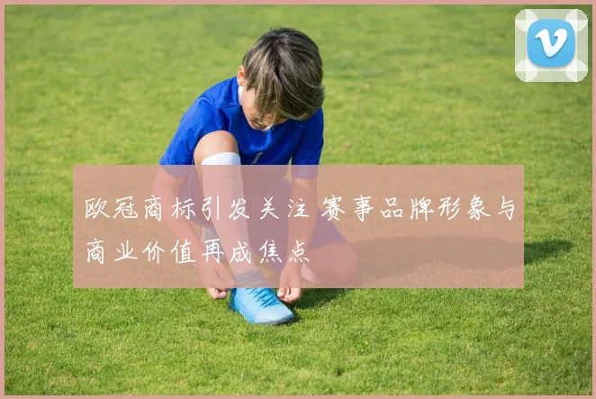 欧冠商标引发关注 赛事品牌形象与商业价值再成焦点