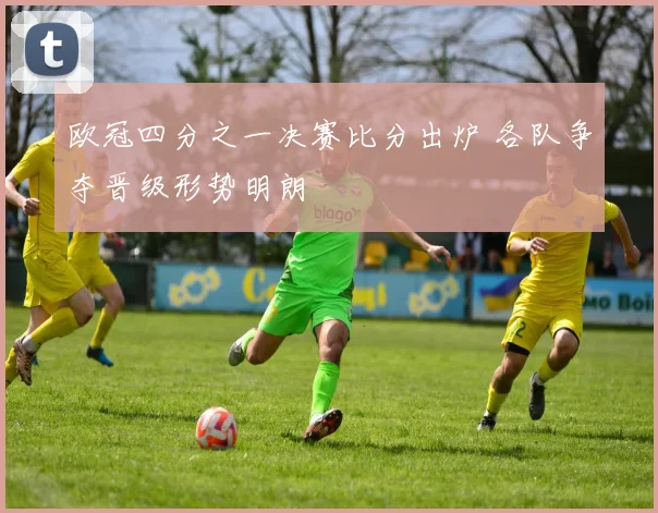 欧冠四分之一决赛比分出炉 各队争夺晋级形势明朗