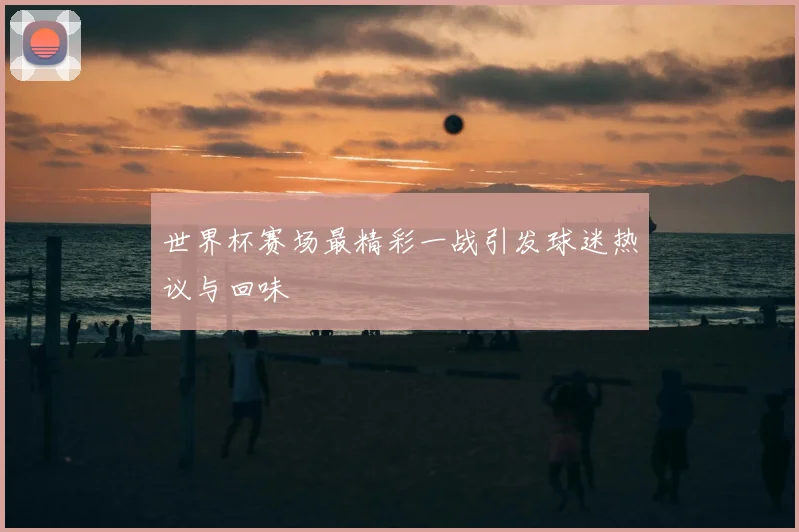 世界杯赛场最精彩一战引发球迷热议与回味