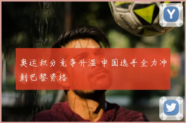 奥运积分竞争升温 中国选手全力冲刺巴黎资格