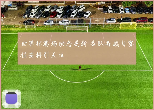 世界杯赛场动态更新 各队备战与赛程安排引关注