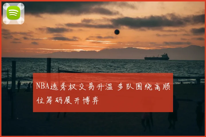 NBA选秀权交易升温 多队围绕高顺位筹码展开博弈