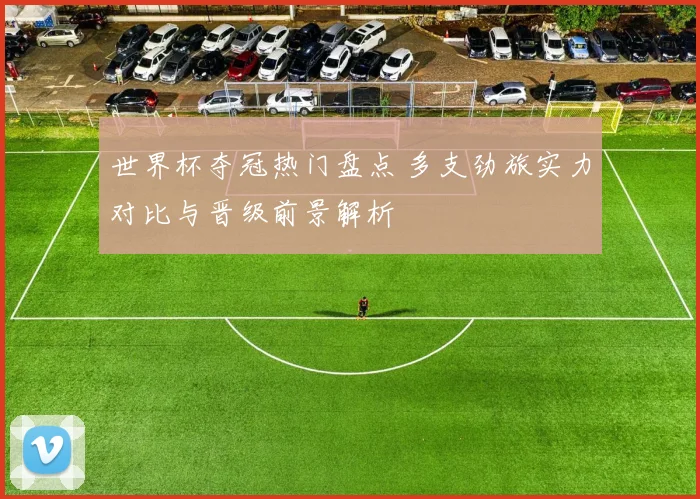 世界杯夺冠热门盘点 多支劲旅实力对比与晋级前景解析