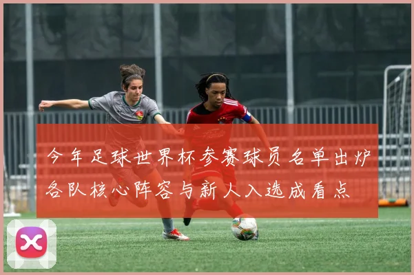 今年足球世界杯参赛球员名单出炉各队核心阵容与新人入选成看点