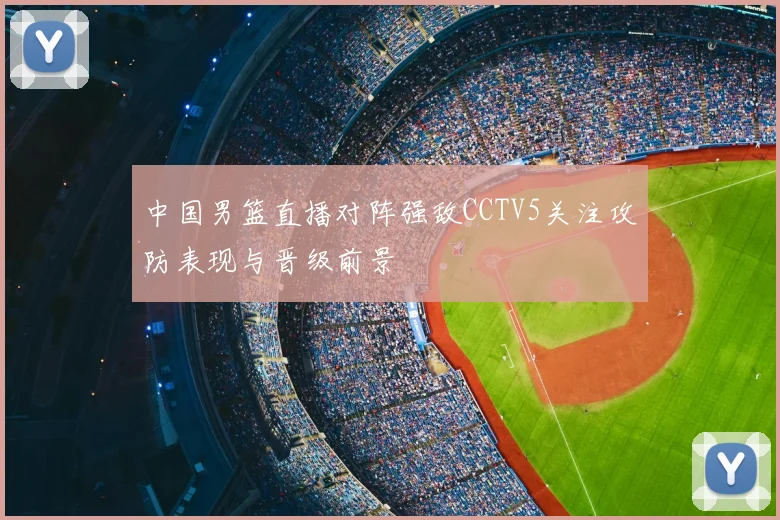 中国男篮直播对阵强敌CCTV5关注攻防表现与晋级前景