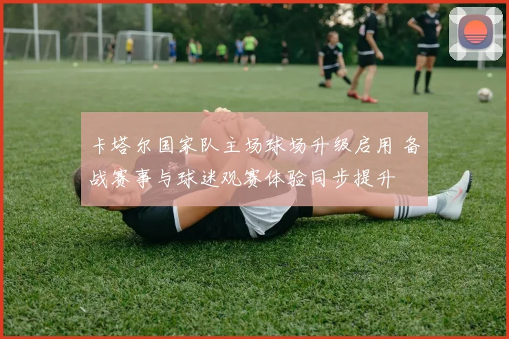 卡塔尔国家队主场球场升级启用 备战赛事与球迷观赛体验同步提升