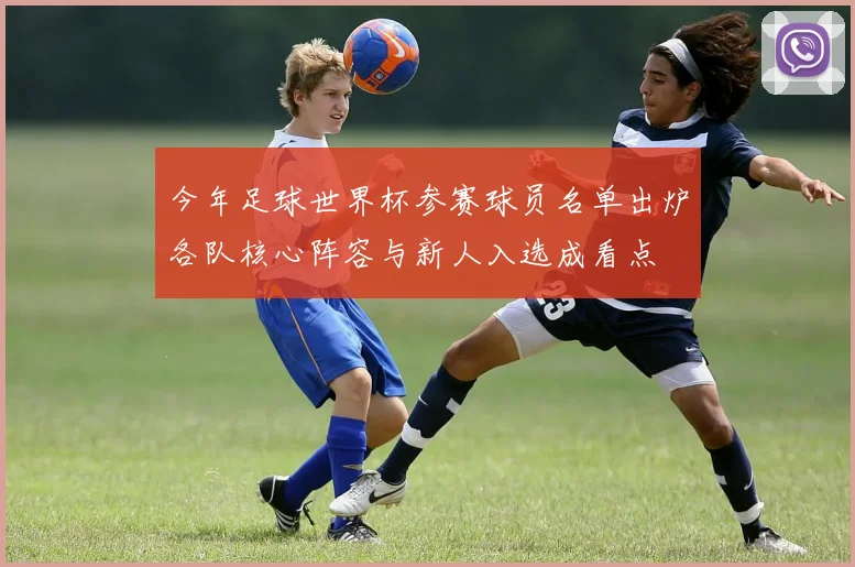 今年足球世界杯参赛球员名单出炉各队核心阵容与新人入选成看点
