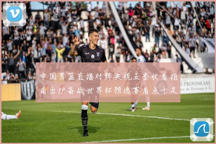 中国男篮直播对阵央视五套收看指南出炉备战世界杯预选赛看点十足