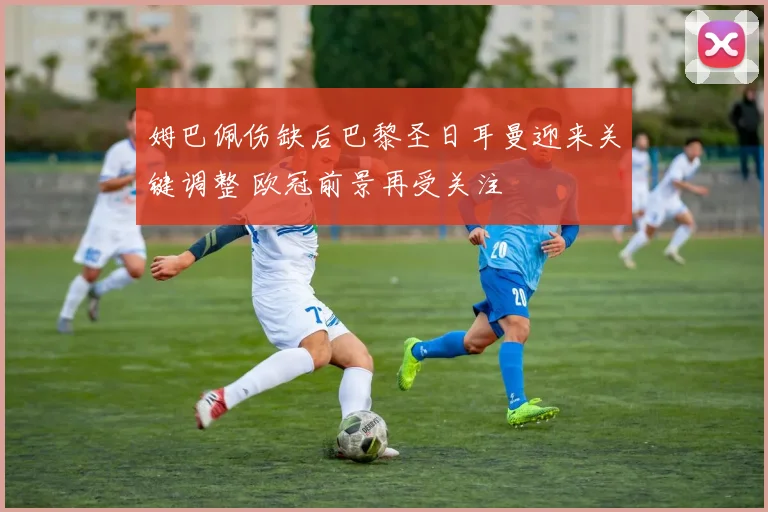 姆巴佩伤缺后巴黎圣日耳曼迎来关键调整 欧冠前景再受关注