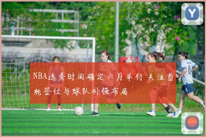 NBA选秀时间确定六月举行 关注首轮签位与球队补强布局