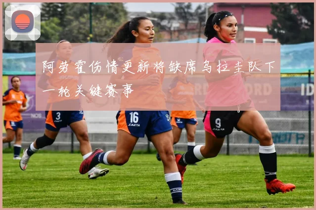 阿劳霍伤情更新将缺席乌拉圭队下一轮关键赛事