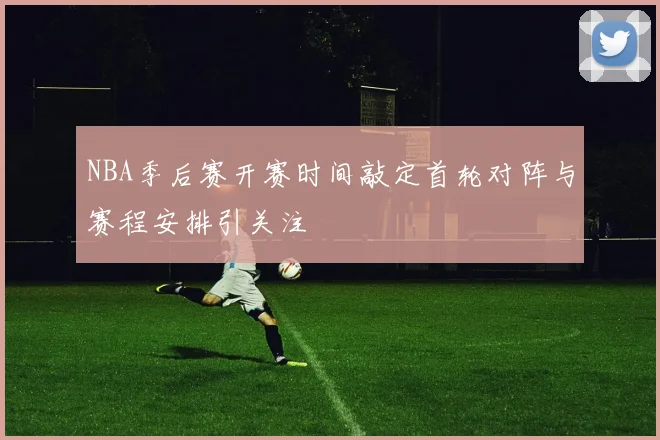 NBA季后赛开赛时间敲定首轮对阵与赛程安排引关注