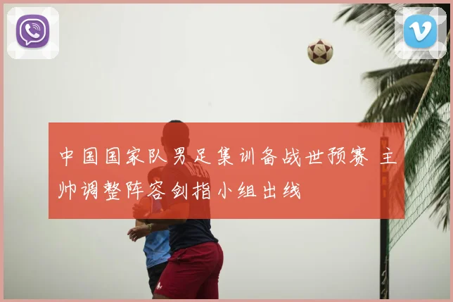 中国国家队男足集训备战世预赛 主帅调整阵容剑指小组出线