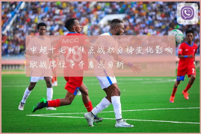 中超十七轮焦点战积分榜变化影响欧战席位争夺看点分析