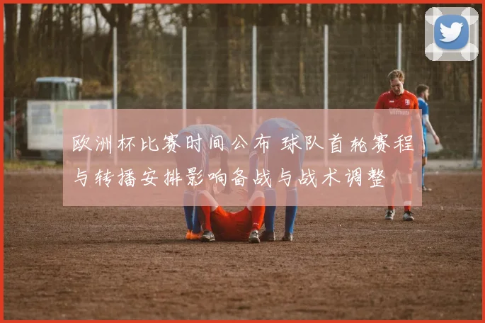 欧洲杯比赛时间公布 球队首轮赛程与转播安排影响备战与战术调整