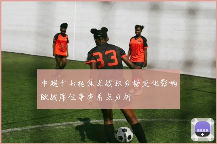 中超十七轮焦点战积分榜变化影响欧战席位争夺看点分析