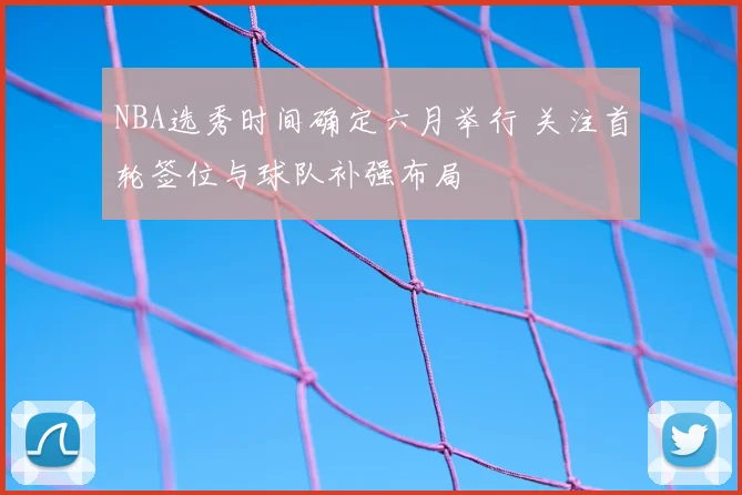NBA选秀时间确定六月举行 关注首轮签位与球队补强布局