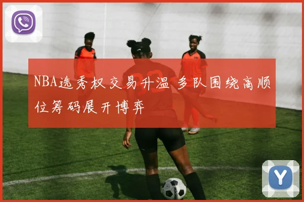 NBA选秀权交易升温 多队围绕高顺位筹码展开博弈