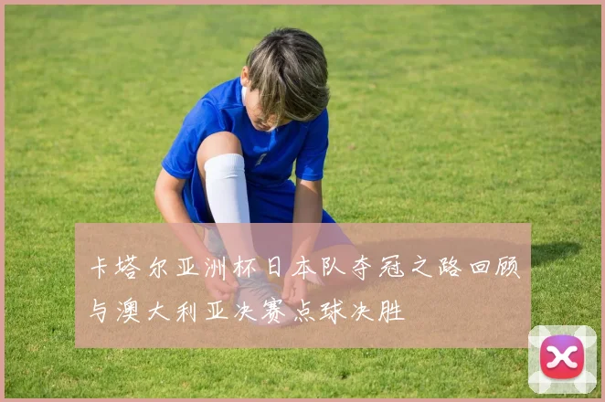 卡塔尔亚洲杯日本队夺冠之路回顾与澳大利亚决赛点球决胜