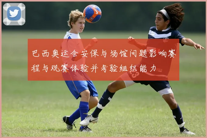 巴西奥运会安保与场馆问题影响赛程与观赛体验并考验组织能力