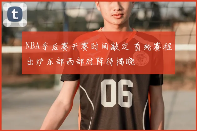 NBA季后赛开赛时间敲定 首轮赛程出炉东部西部对阵待揭晓
