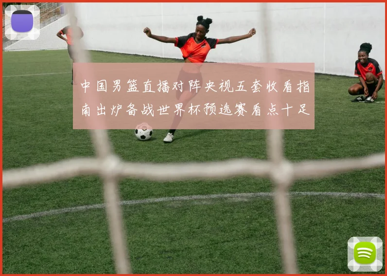 中国男篮直播对阵央视五套收看指南出炉备战世界杯预选赛看点十足