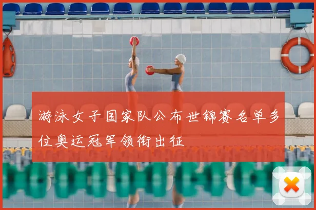 游泳女子国家队公布世锦赛名单多位奥运冠军领衔出征