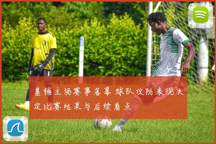 基辅主场赛事落幕 球队攻防表现决定比赛结果与后续看点