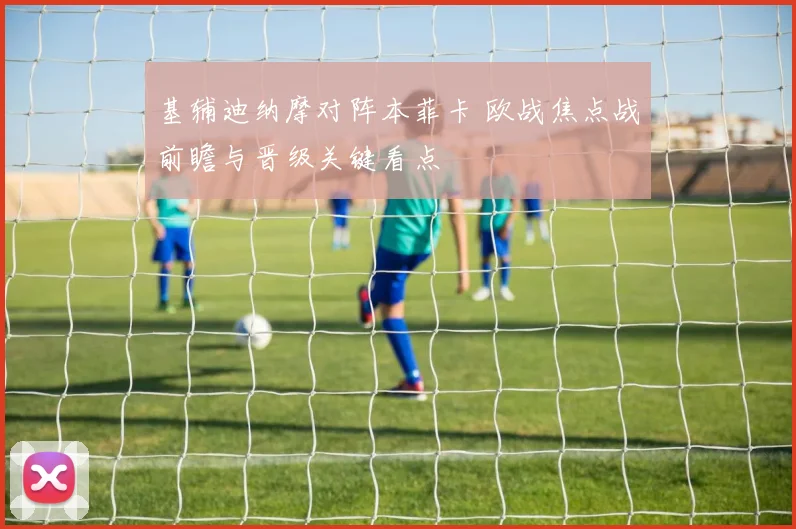 基辅迪纳摩对阵本菲卡 欧战焦点战前瞻与晋级关键看点