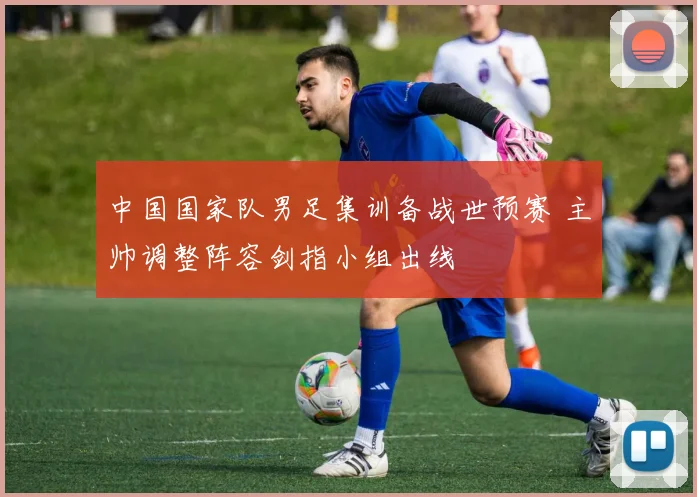 中国国家队男足集训备战世预赛 主帅调整阵容剑指小组出线