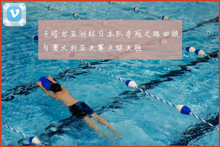 卡塔尔亚洲杯日本队夺冠之路回顾与澳大利亚决赛点球决胜